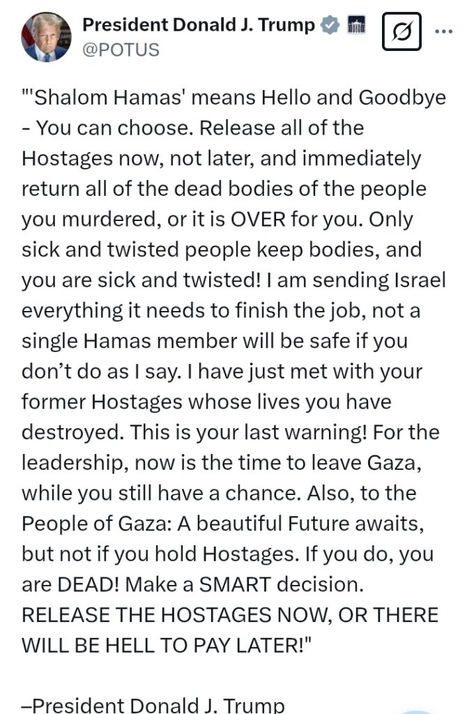 Israel V Hamas: 'This is your last warning! Release all the hostages now, and immediately return all of the d*ad bodies of the people you m*rdered' - President Trump